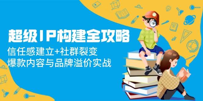 （14747期）超级IP构建全攻略：信任感建立+社群裂变，爆款内容与品牌溢价实战-资源村