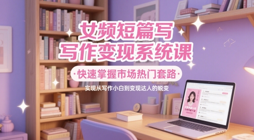 女频短篇写作变现系统课，快速掌握市场热门套路，实现从写作小白到变现达人的蜕变-资源村